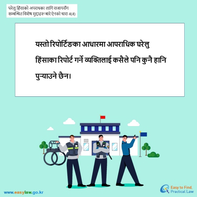 घरेलु हिंसाको अपराधका लागि सजायसँग सम्बन्धित विशेष मुद्दाहरूबारे ऐनको धारा 4(4) यस्तो रिपोर्टिङका आधारमा आपराधिक घरेलु हिंसाका रिपोर्ट गर्ने व्यक्तिलाई कसैले पनि कुनै हानि पुर्‍याउने छैन।